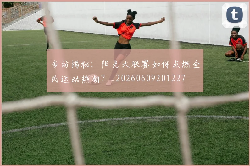 专访揭秘：阳光大联赛如何点燃全民运动热潮？_20260609201227
