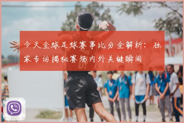 今天全球足球赛事比分全解析：独家专访揭秘赛场内外关键瞬间