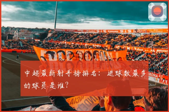 中超最新射手榜排名:进球数最多的球员是谁?