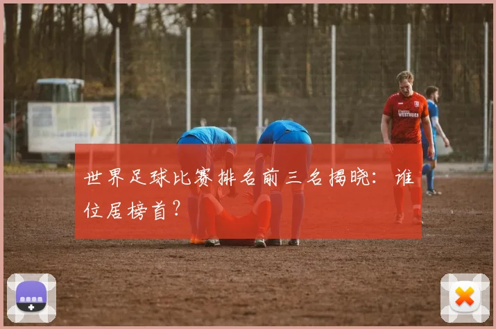 世界足球比赛排名前三名揭晓:谁位居榜首?
