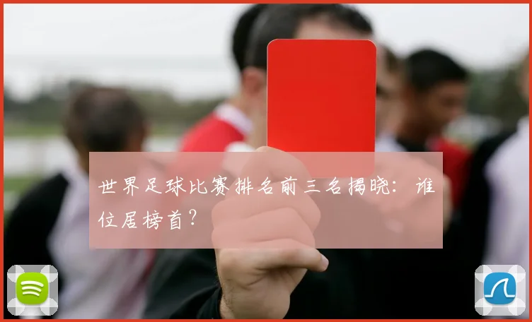 世界足球比赛排名前三名揭晓：谁位居榜首？