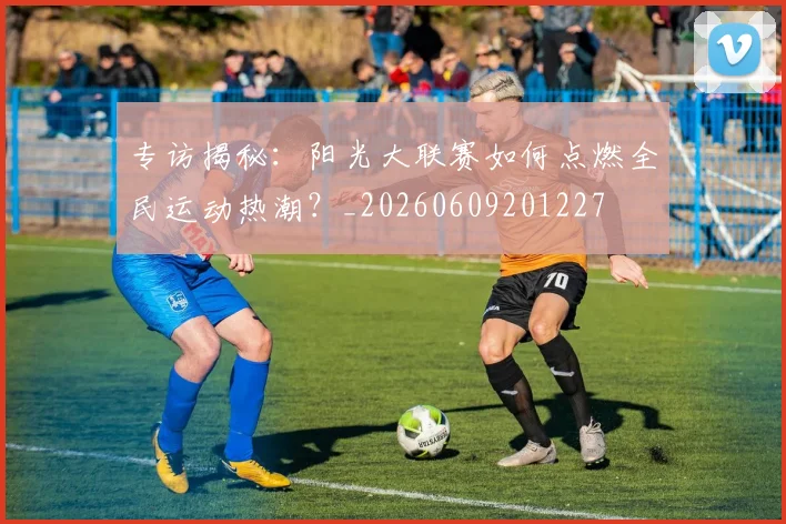 专访揭秘:阳光大联赛如何点燃全民运动热潮?_20260609201227