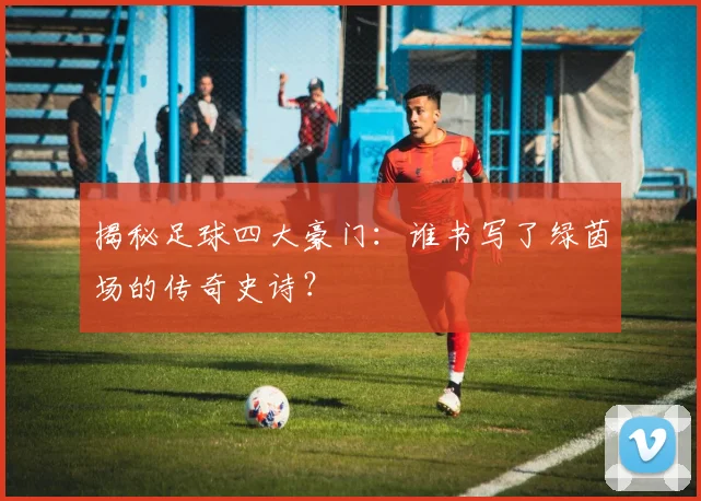 揭秘足球四大豪门:谁书写了绿茵场的传奇史诗?